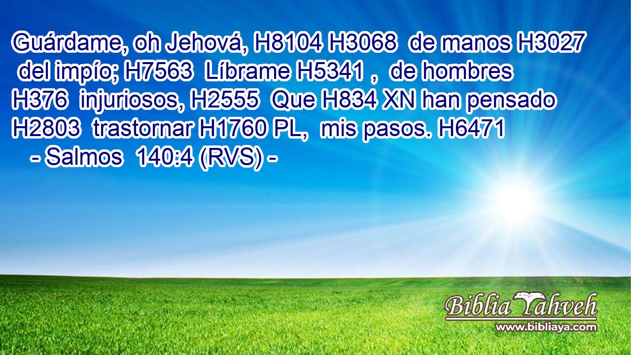 Guárdame, oh Jehová, H8104 H3068  de manos H3027  del impío; H7563  Líbrame H5341 ,  de hombres H376  injuriosos, H2555  Que H834 XN han pensado H2803  trastornar H1760 PL,  mis pasos. H6471  