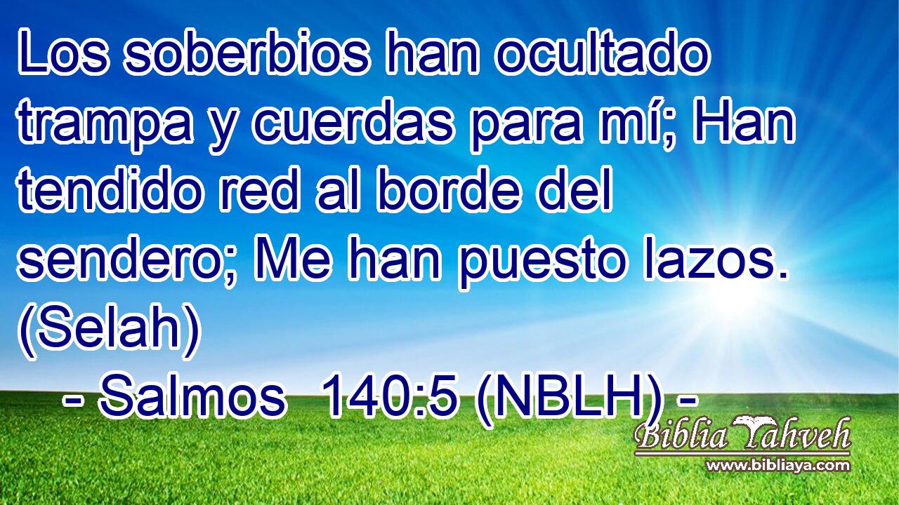  Los soberbios han ocultado trampa y cuerdas para mí; Han tendido red al borde del sendero; Me han puesto lazos. (Selah) 