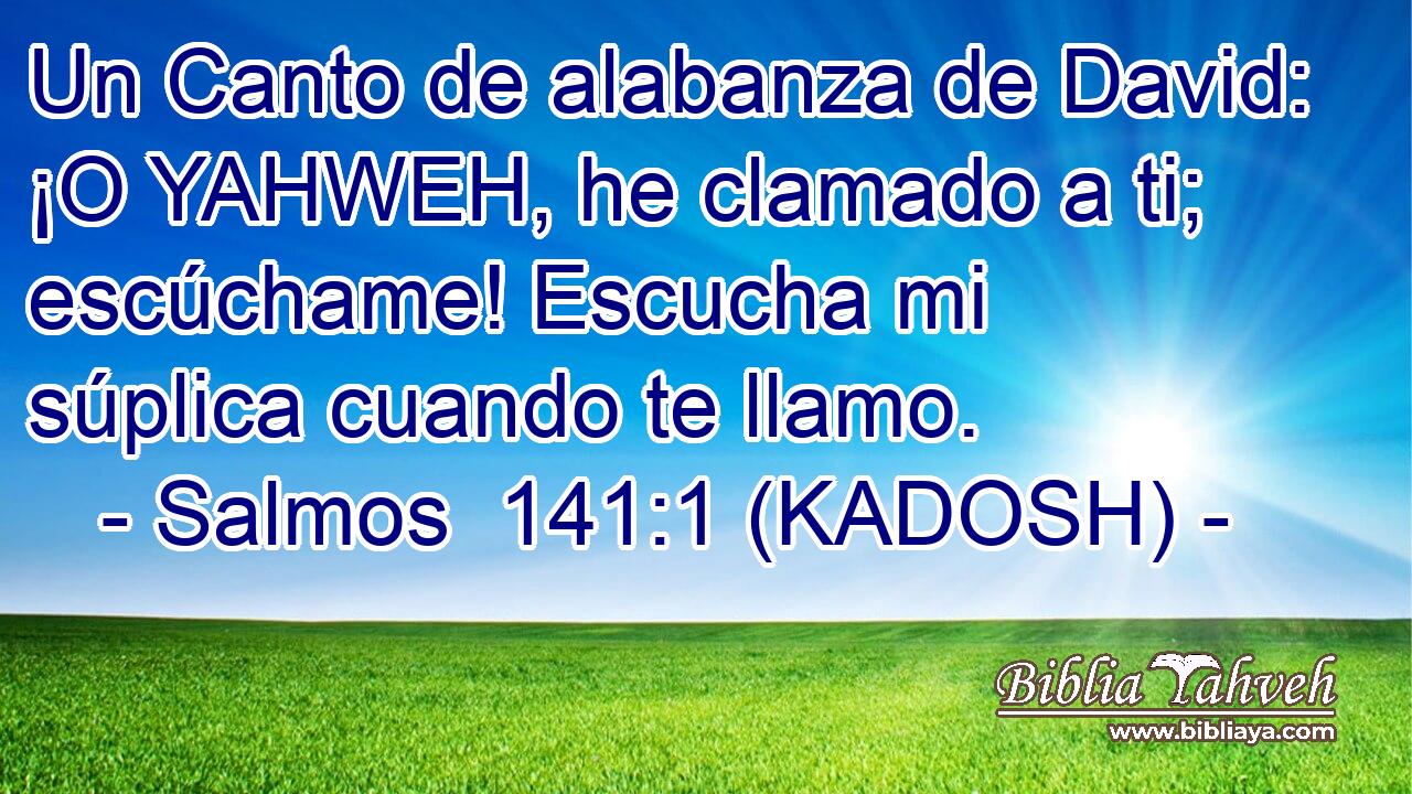  Un Canto de alabanza de David: ¡O YAHWEH, he clamado a ti; escúchame! Escucha mi súplica cuando te llamo. 