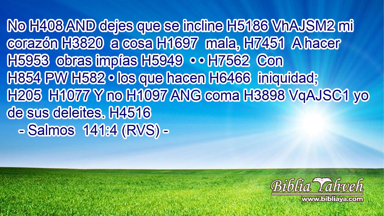 No H408 AND dejes que se incline H5186 VhAJSM2 mi corazón H3820  a cosa H1697  mala, H7451  A hacer H5953  obras impías H5949  • • H7562  Con H854 PW H582 • los que hacen H6466  iniquidad; H205  H1077 Y no H1097 ANG coma H3898 VqAJSC1 yo de sus deleites. H4516  