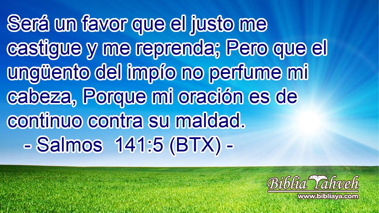 Será un favor que el justo me castigue y me reprenda; Pero que el ungüento del impío no perfume mi cabeza, Porque mi oración es de continuo contra su maldad.
