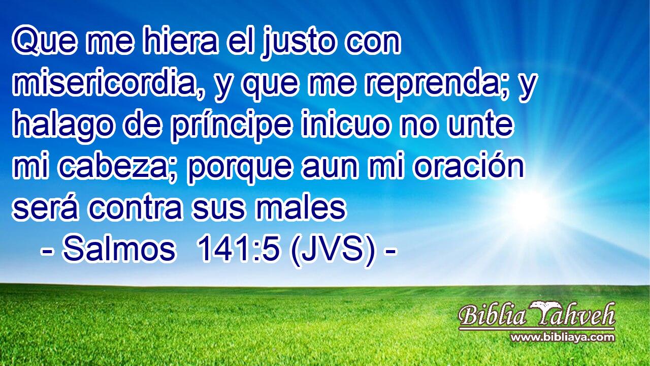 Que me hiera el justo con misericordia, y que me reprenda; y halago de príncipe inicuo no unte mi cabeza; porque aun mi oración será contra sus males