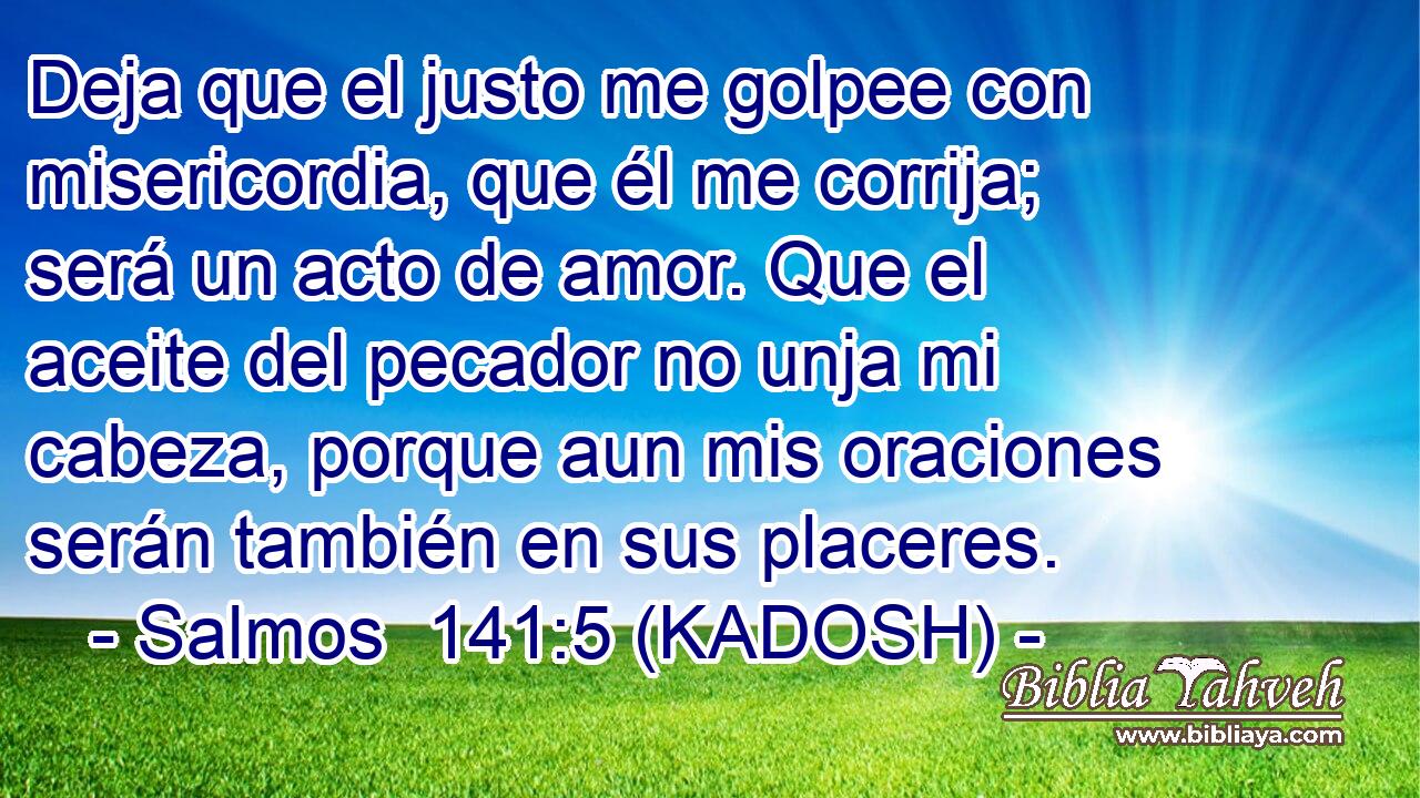  Deja que el justo me golpee con misericordia, que él me corrija; será un acto de amor. Que el aceite del pecador no unja mi cabeza, porque aun mis oraciones serán también en sus placeres. 