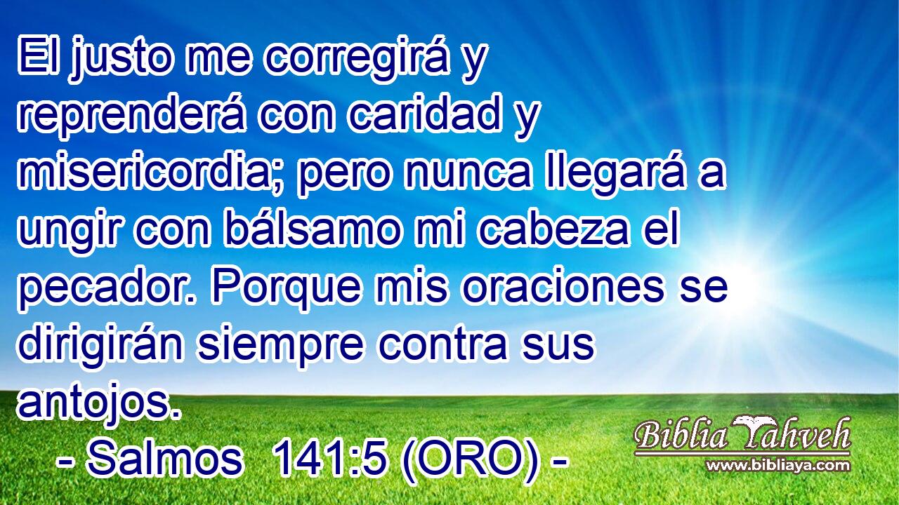  El justo me corregirá y reprenderá con caridad y misericordia; pero nunca llegará a ungir con bálsamo mi cabeza el pecador. Porque mis oraciones se dirigirán siempre contra sus antojos. 