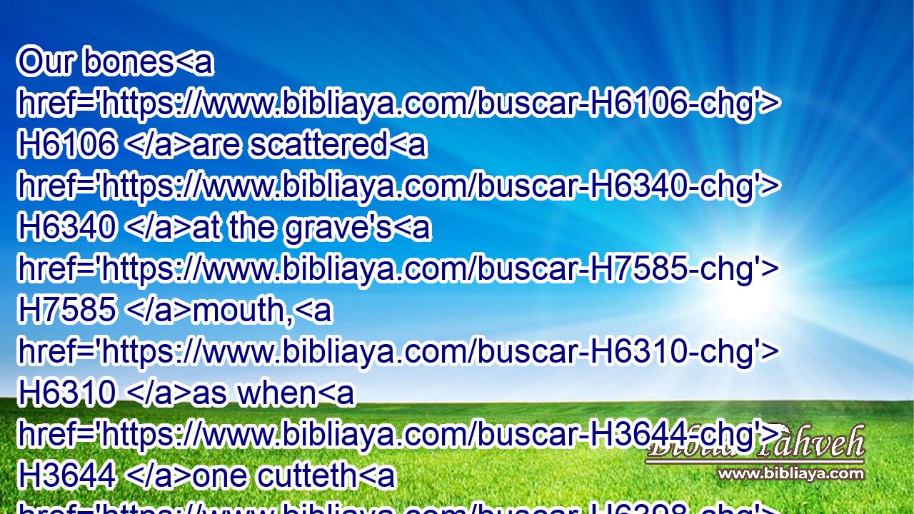 Our bones H6106 are scattered H6340 at the grave's H7585 mouth, H6310 as when H3644 one cutteth H6398 and cleaveth H1234 wood upon the earth.H776