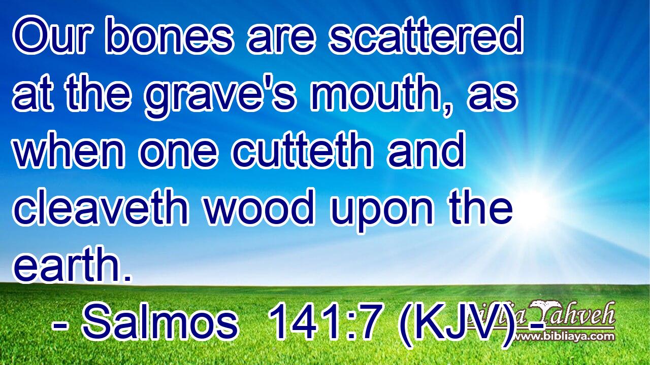 Our bones are scattered at the grave's mouth, as when one cutteth and cleaveth wood upon the earth.