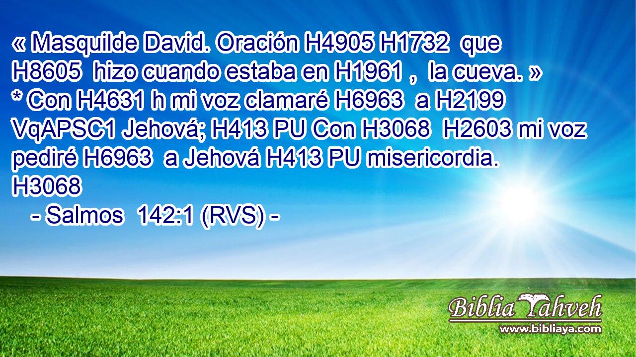 « Masquilde David. Oración H4905 H1732  que H8605  hizo cuando estaba en H1961 ,  la cueva. » * Con H4631 h mi voz clamaré H6963  a H2199 VqAPSC1 Jehová; H413 PU Con H3068  H2603 mi voz pediré H6963  a Jehová H413 PU misericordia. H3068  