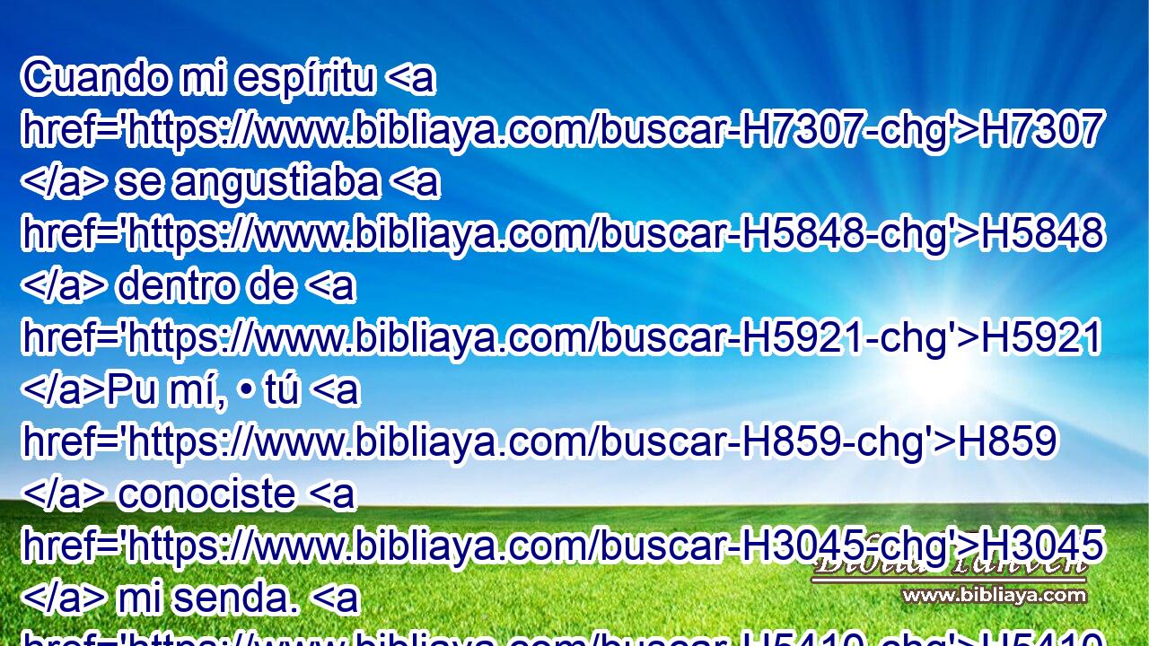 Cuando mi espíritu H7307  se angustiaba H5848  dentro de H5921 Pu mí, • tú H859  conociste H3045  mi senda. H5410  En el camino H734  en que H2098 CR andaba, H1980  me escondieron H2934  lazo. H6341  