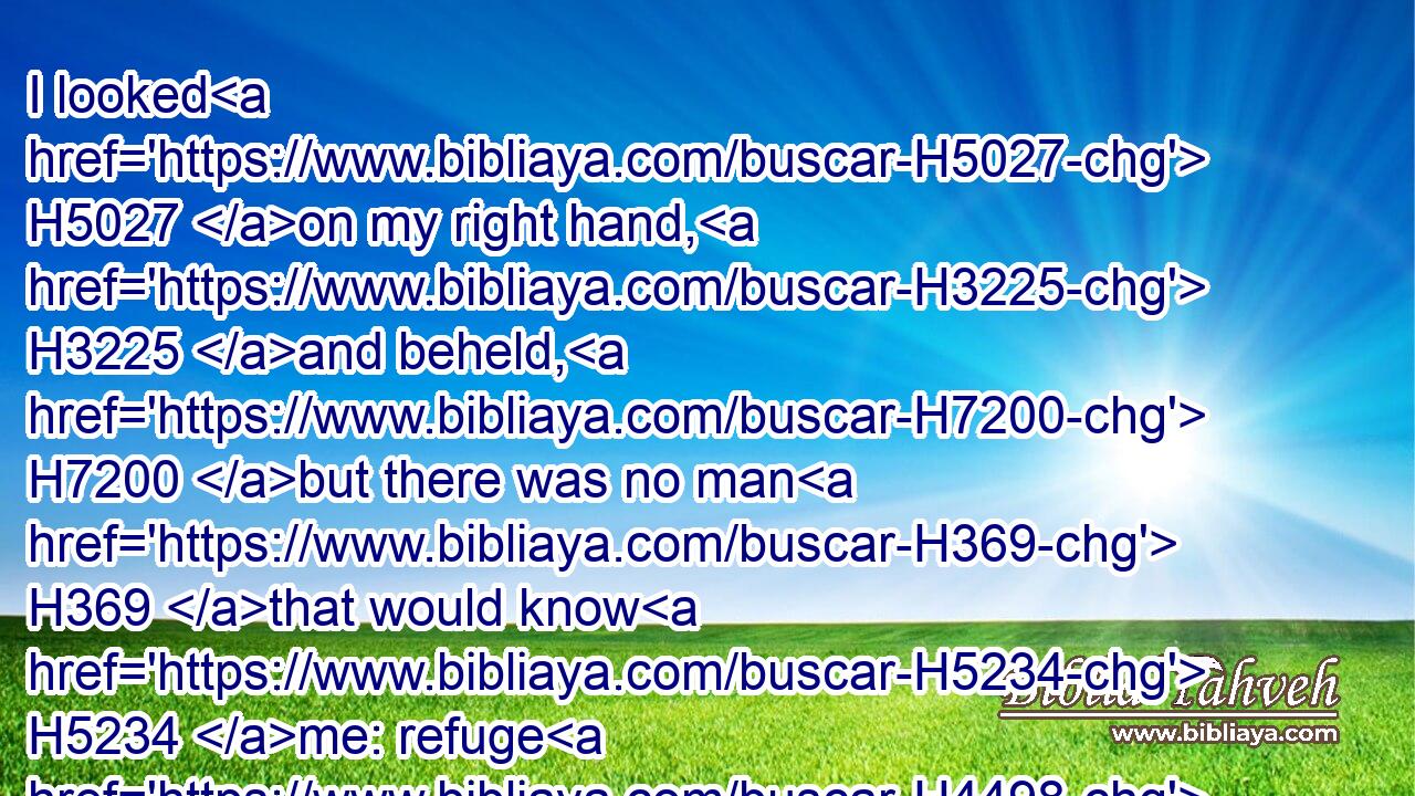 I looked H5027 on my right hand, H3225 and beheld, H7200 but there was no man H369 that would know H5234 me: refuge H4498 failed H6  H4480 me; no man H369 cared H1875 for my soul.H5315