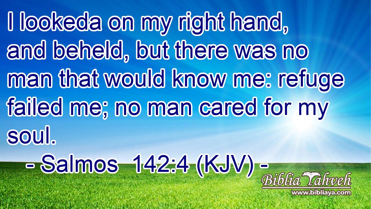 I lookeda on my right hand, and beheld, but there was no man that would know me: refuge failed me; no man cared for my soul.