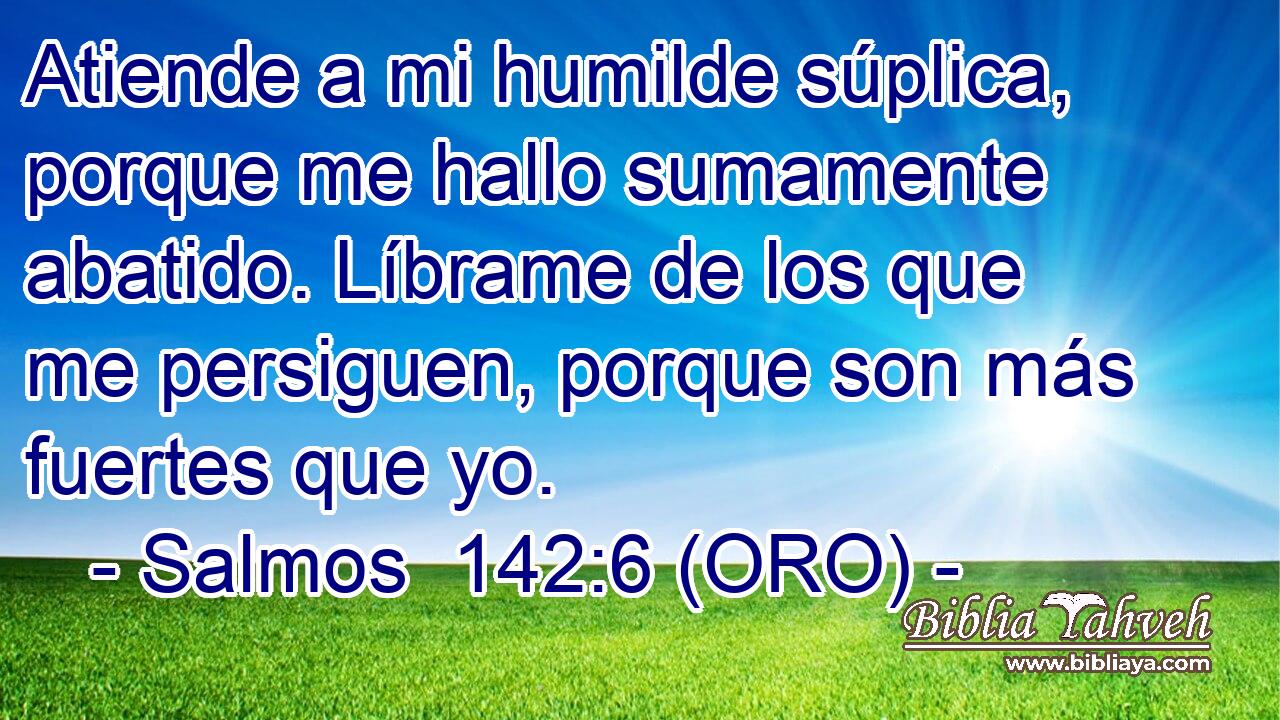  Atiende a mi humilde súplica, porque me hallo sumamente abatido. Líbrame de los que me persiguen, porque son más fuertes que yo. 
