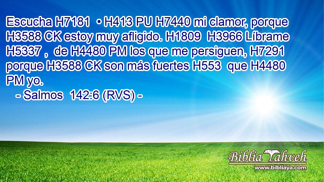 Escucha H7181  • H413 PU H7440 mi clamor, porque H3588 CK estoy muy afligido. H1809  H3966 Líbrame H5337 ,  de H4480 PM los que me persiguen, H7291  porque H3588 CK son más fuertes H553  que H4480 PM yo. 