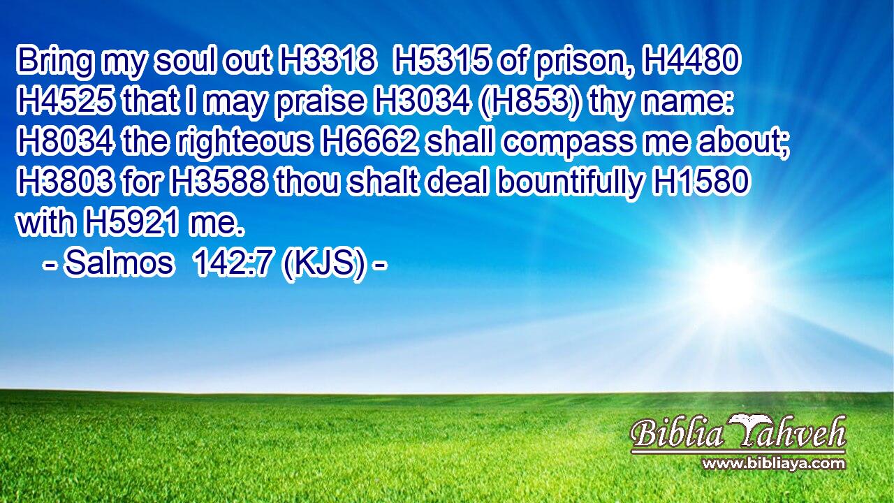 Bring my soul out H3318  H5315 of prison, H4480  H4525 that I may praise H3034 (H853) thy name: H8034 the righteous H6662 shall compass me about; H3803 for H3588 thou shalt deal bountifully H1580 with H5921 me.