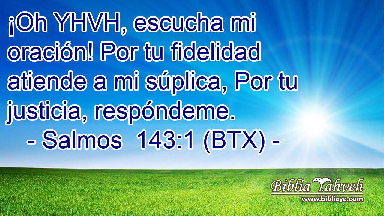 ¡Oh YHVH, escucha mi oración! Por tu fidelidad atiende a mi súplica, Por tu justicia, respóndeme.