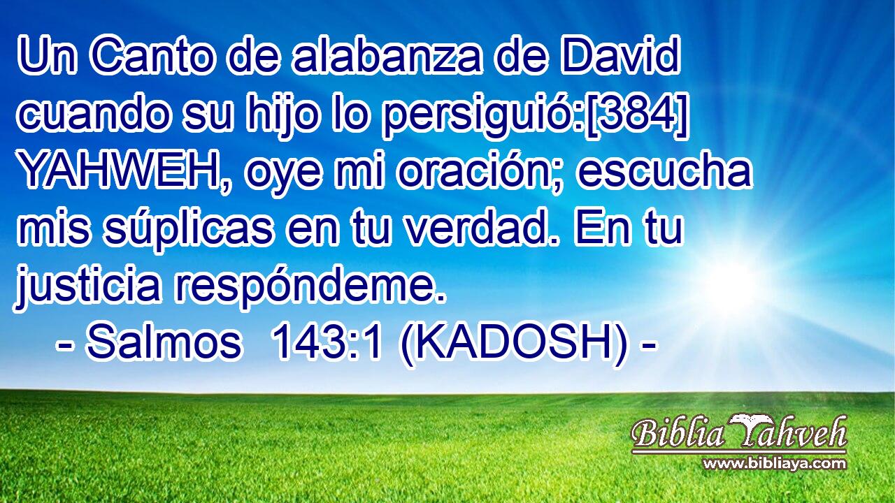  Un Canto de alabanza de David cuando su hijo lo persiguió:[384] YAHWEH, oye mi oración; escucha mis súplicas en tu verdad. En tu justicia respóndeme. 