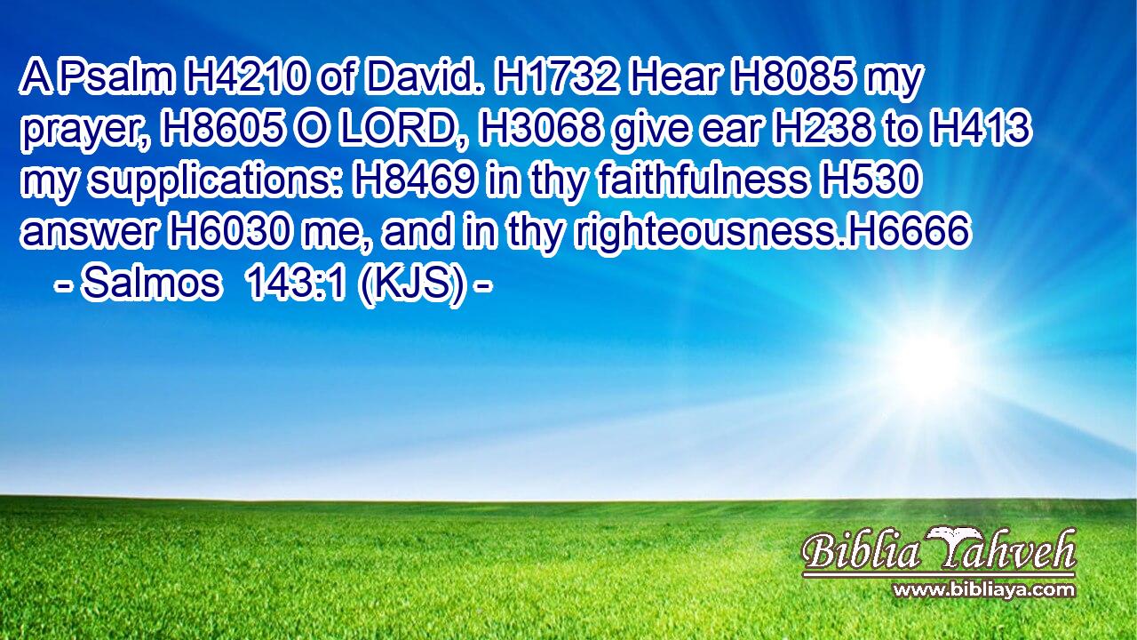 A Psalm H4210 of David. H1732 Hear H8085 my prayer, H8605 O LORD, H3068 give ear H238 to H413 my supplications: H8469 in thy faithfulness H530 answer H6030 me, and in thy righteousness.H6666