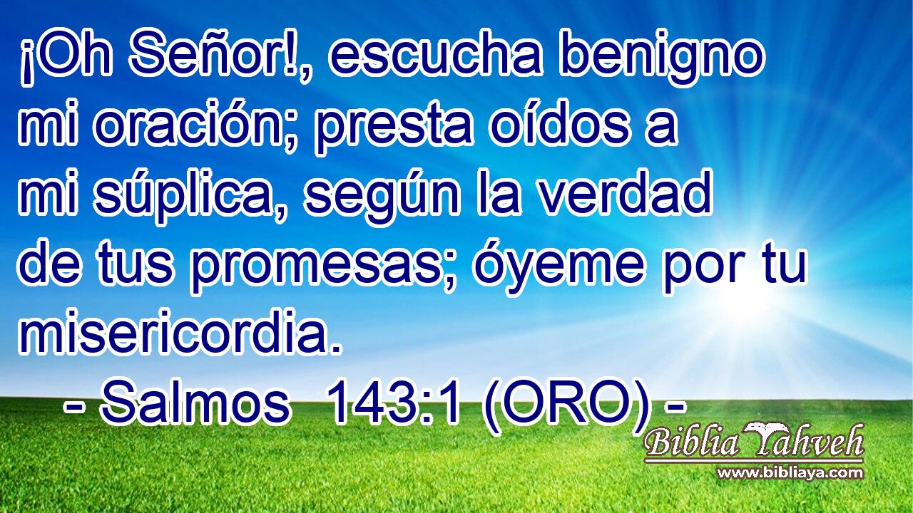  ¡Oh Señor!, escucha benigno mi oración; presta oídos a mi súplica, según la verdad de tus promesas; óyeme por tu misericordia. 