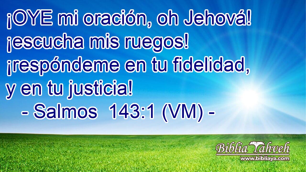  ¡OYE mi oración, oh Jehová! ¡escucha mis ruegos! ¡respóndeme en tu fidelidad, y en tu justicia! 