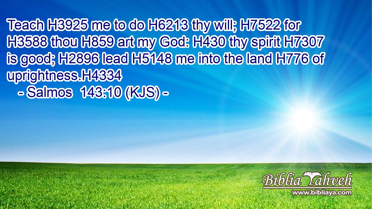 Teach H3925 me to do H6213 thy will; H7522 for H3588 thou H859 art my God: H430 thy spirit H7307 is good; H2896 lead H5148 me into the land H776 of uprightness.H4334