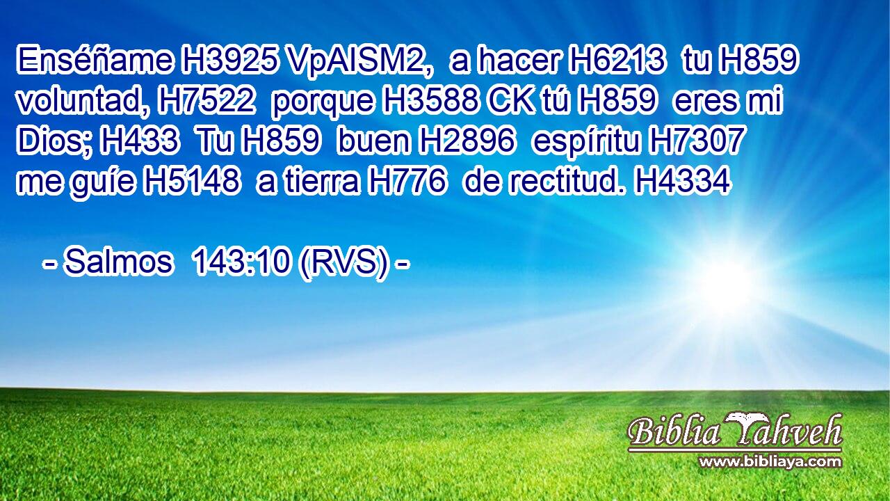 Enséñame H3925 VpAISM2,  a hacer H6213  tu H859  voluntad, H7522  porque H3588 CK tú H859  eres mi Dios; H433  Tu H859  buen H2896  espíritu H7307  me guíe H5148  a tierra H776  de rectitud. H4334  