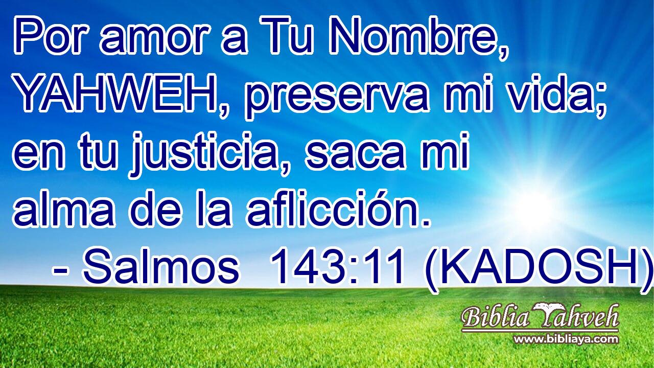  Por amor a Tu Nombre, YAHWEH, preserva mi vida; en tu justicia, saca mi alma de la aflicción. 
