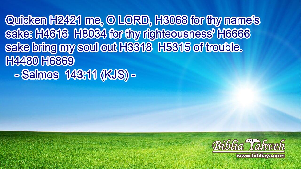 Quicken H2421 me, O LORD, H3068 for thy name's sake: H4616  H8034 for thy righteousness' H6666 sake bring my soul out H3318  H5315 of trouble. H4480 H6869