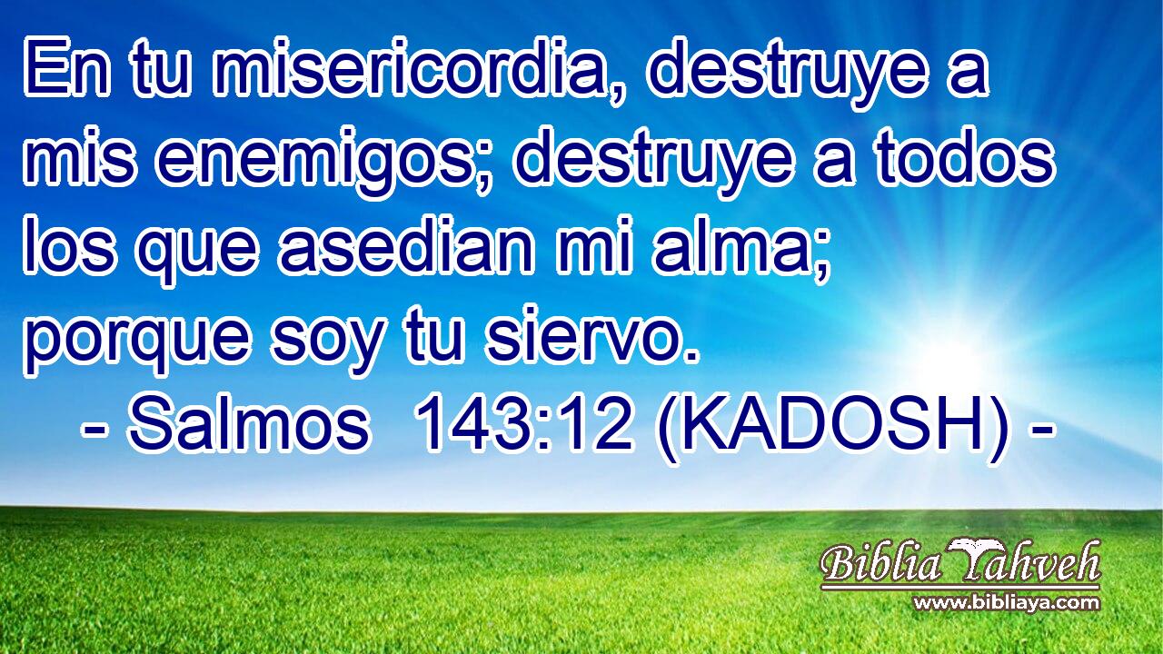  En tu misericordia, destruye a mis enemigos; destruye a todos los que asedian mi alma; porque soy tu siervo. 
