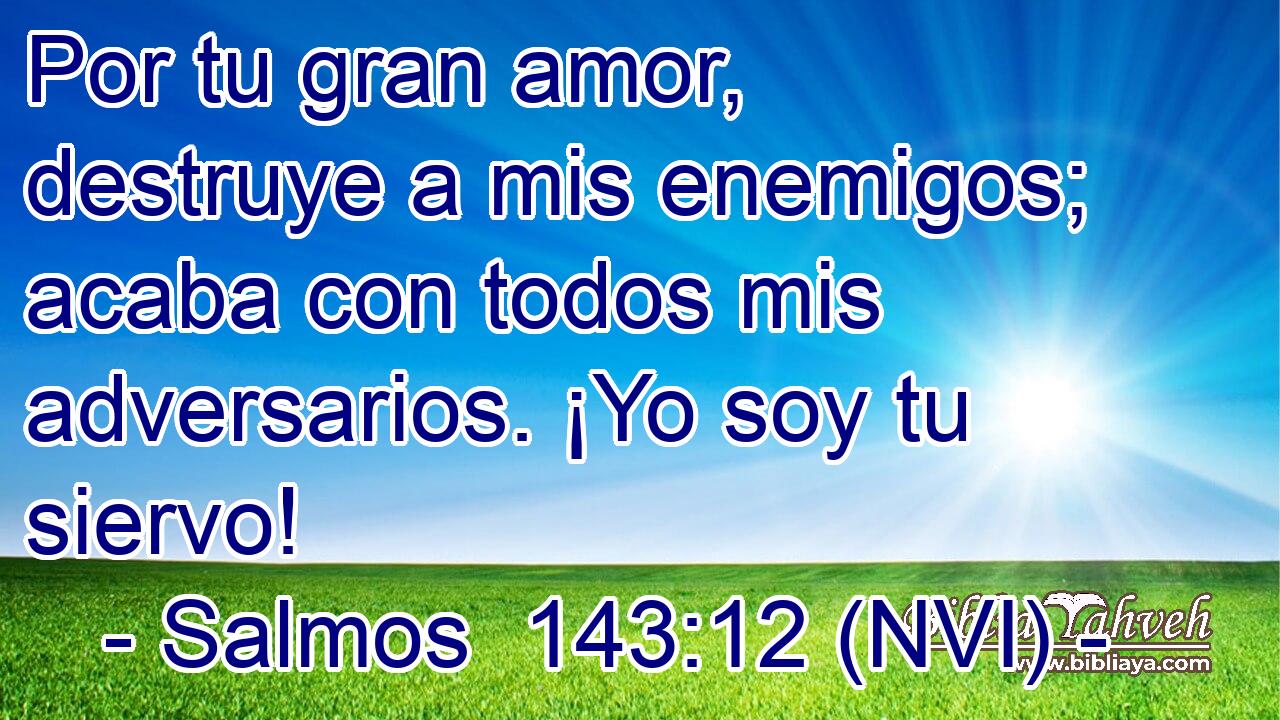  Por tu gran amor, destruye a mis enemigos; acaba con todos mis adversarios. ¡Yo soy tu siervo! 