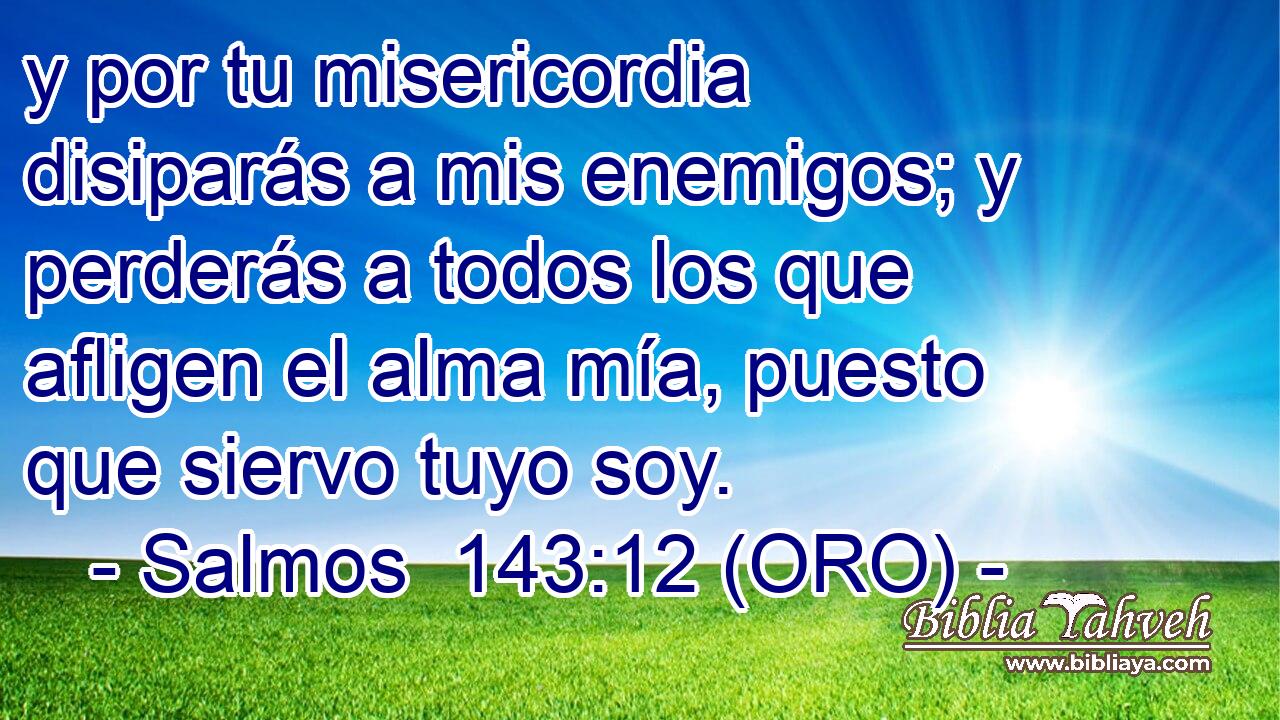  y por tu misericordia disiparás a mis enemigos; y perderás a todos los que afligen el alma mía, puesto que siervo tuyo soy. 