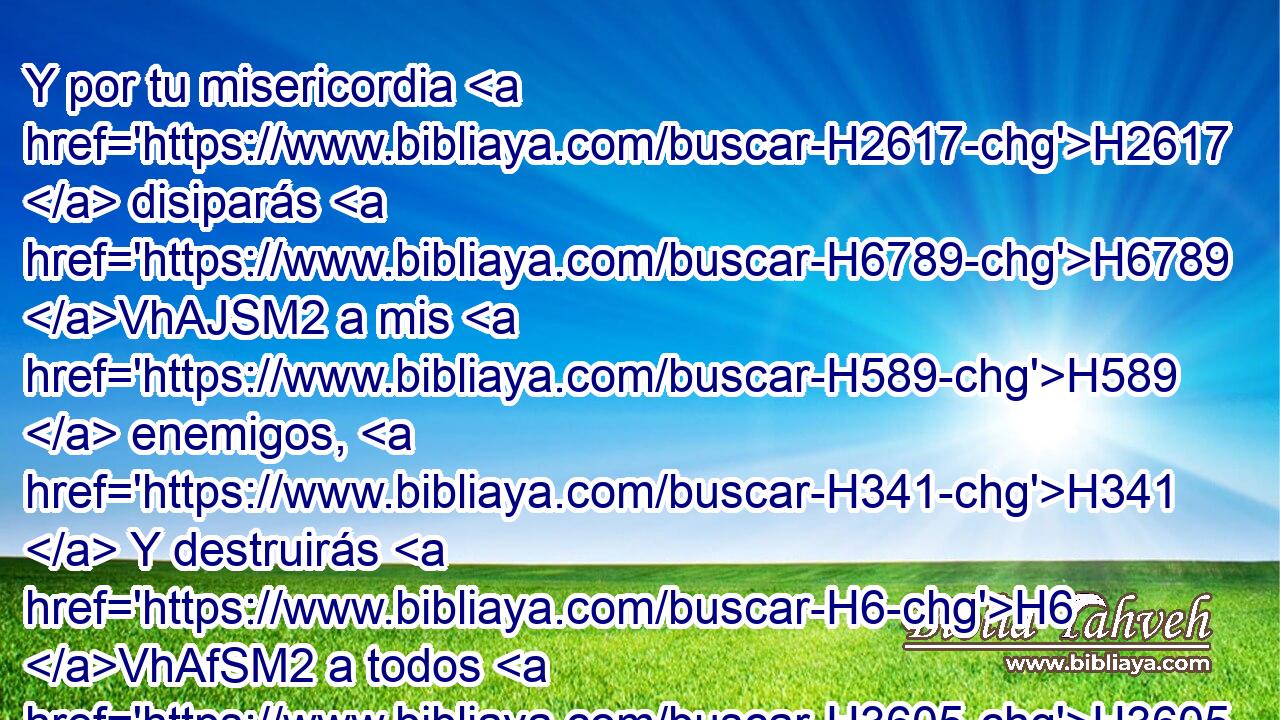 Y por tu misericordia H2617  disiparás H6789 VhAJSM2 a mis H589  enemigos, H341  Y destruirás H6 VhAfSM2 a todos H3605  los adversarios H6887  de mi H589  alma, H5315  Porque H3588 CK yo H589  soy tu siervo. H5650  