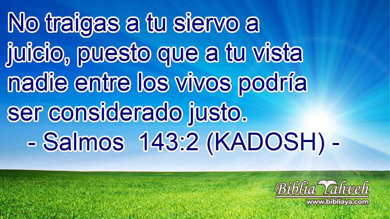  No traigas a tu siervo a juicio, puesto que a tu vista nadie entre los vivos podría ser considerado justo. 