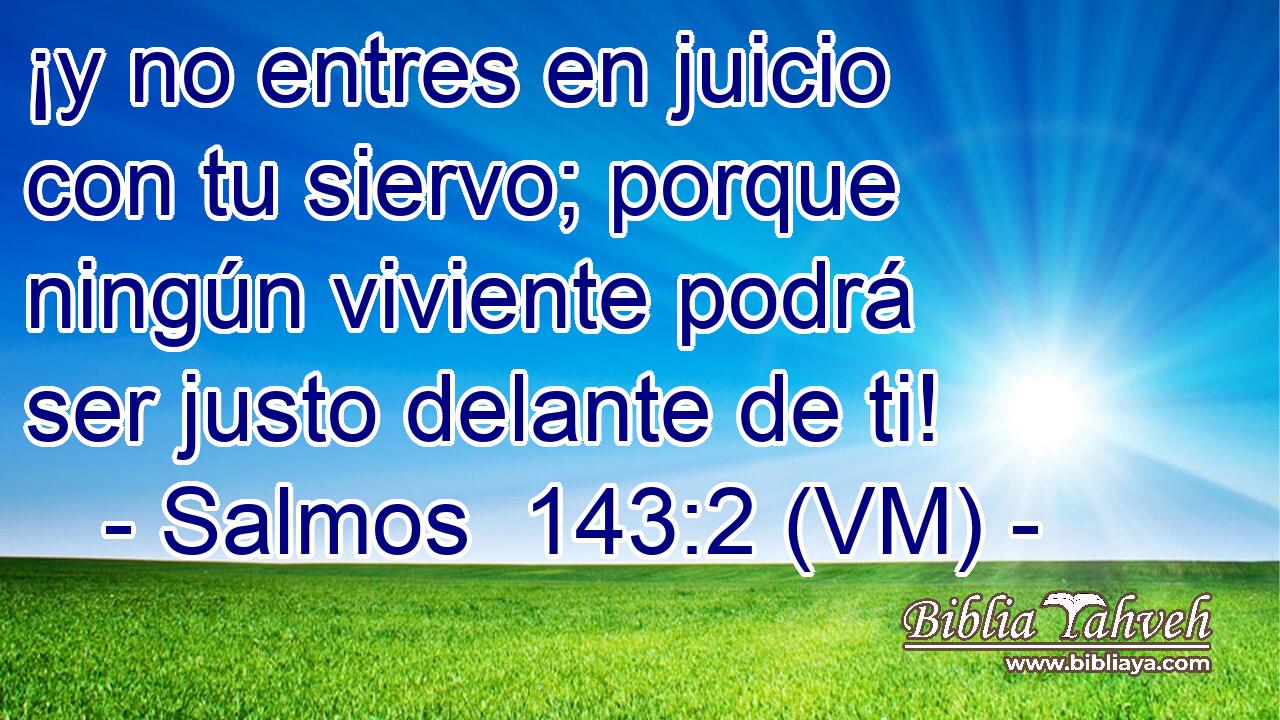  ¡y no entres en juicio con tu siervo; porque ningún viviente podrá ser justo delante de ti! 