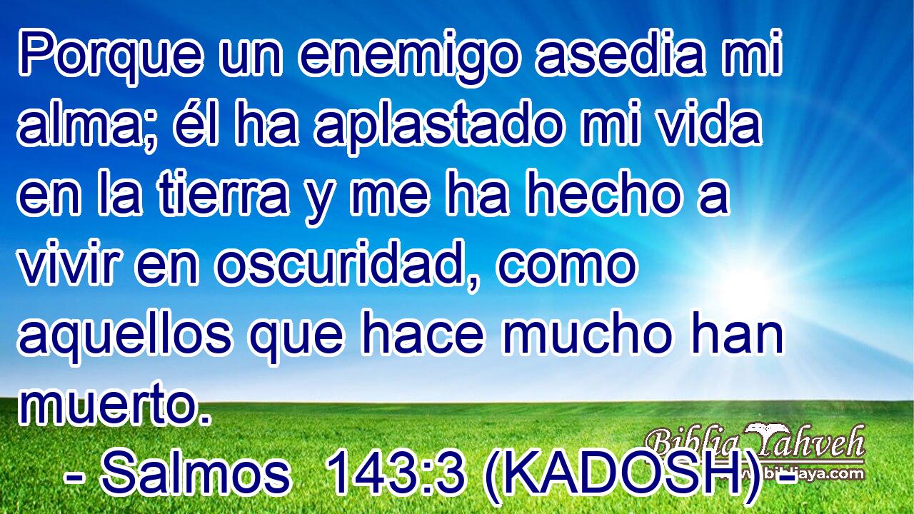  Porque un enemigo asedia mi alma; él ha aplastado mi vida en la tierra y me ha hecho a vivir en oscuridad, como aquellos que hace mucho han muerto. 