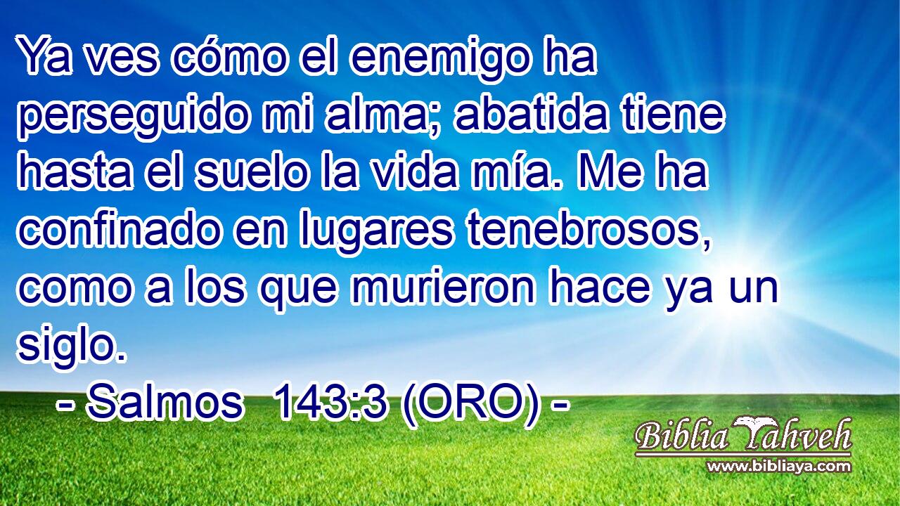  Ya ves cómo el enemigo ha perseguido mi alma; abatida tiene hasta el suelo la vida mía. Me ha confinado en lugares tenebrosos, como a los que murieron hace ya un siglo. 