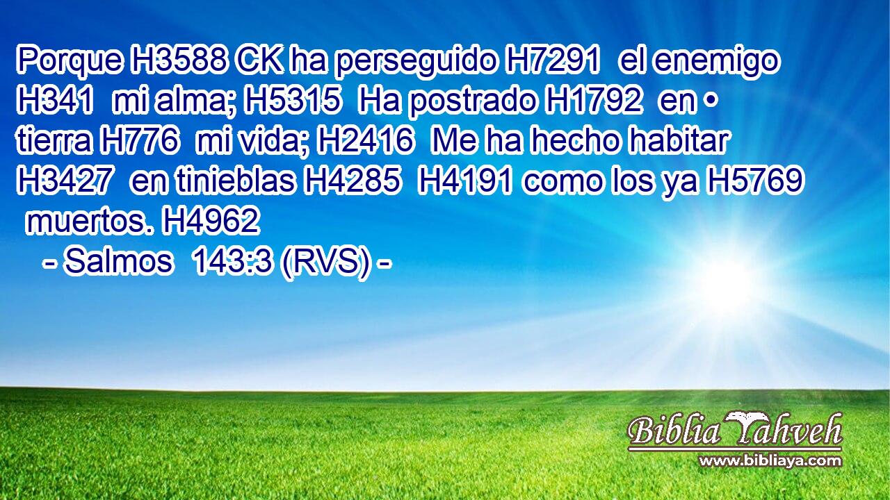 Porque H3588 CK ha perseguido H7291  el enemigo H341  mi alma; H5315  Ha postrado H1792  en • tierra H776  mi vida; H2416  Me ha hecho habitar H3427  en tinieblas H4285  H4191 como los ya H5769  muertos. H4962  