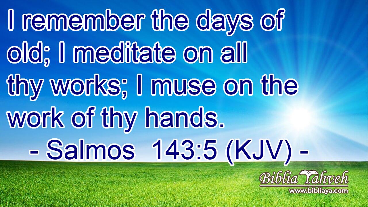 I remember the days of old; I meditate on all thy works; I muse on the work of thy hands.
