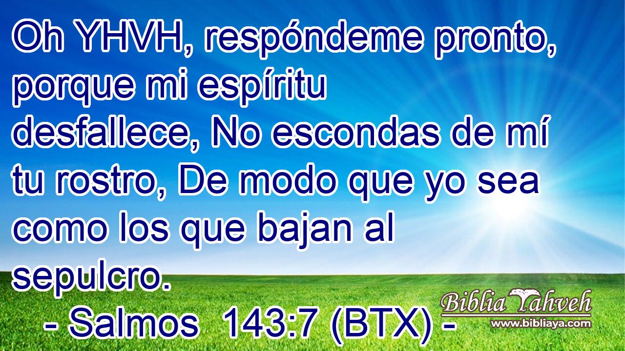Oh YHVH, respóndeme pronto, porque mi espíritu desfallece, No escondas de mí tu rostro, De modo que yo sea como los que bajan al sepulcro.