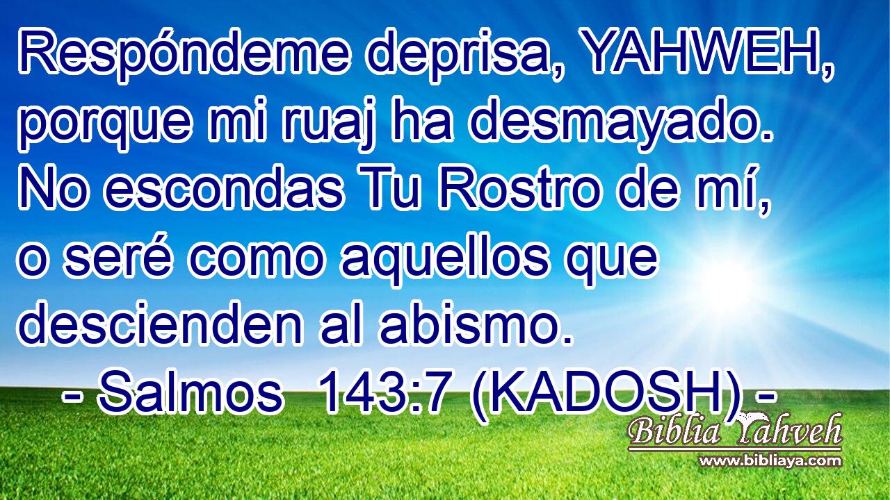  Respóndeme deprisa, YAHWEH, porque mi ruaj ha desmayado. No escondas Tu Rostro de mí, o seré como aquellos que descienden al abismo. 