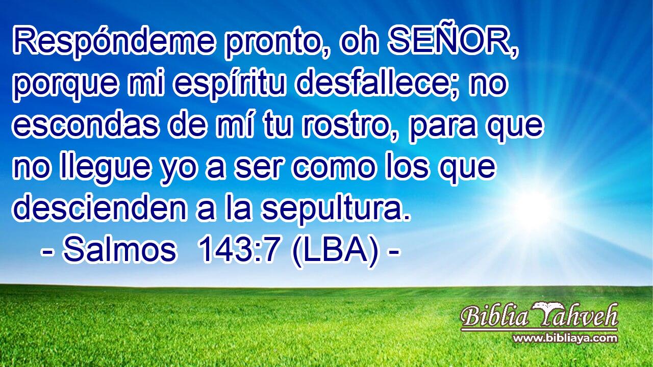 Respóndeme pronto, oh SEÑOR, porque mi espíritu desfallece; no escondas de mí tu rostro, para que no llegue yo a ser como los que descienden a la sepultura.