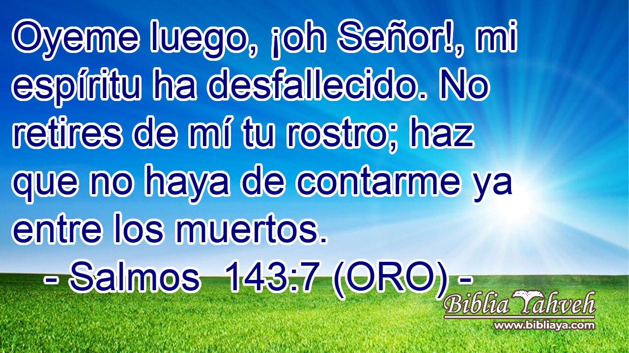  Oyeme luego, ¡oh Señor!, mi espíritu ha desfallecido. No retires de mí tu rostro; haz que no haya de contarme ya entre los muertos. 