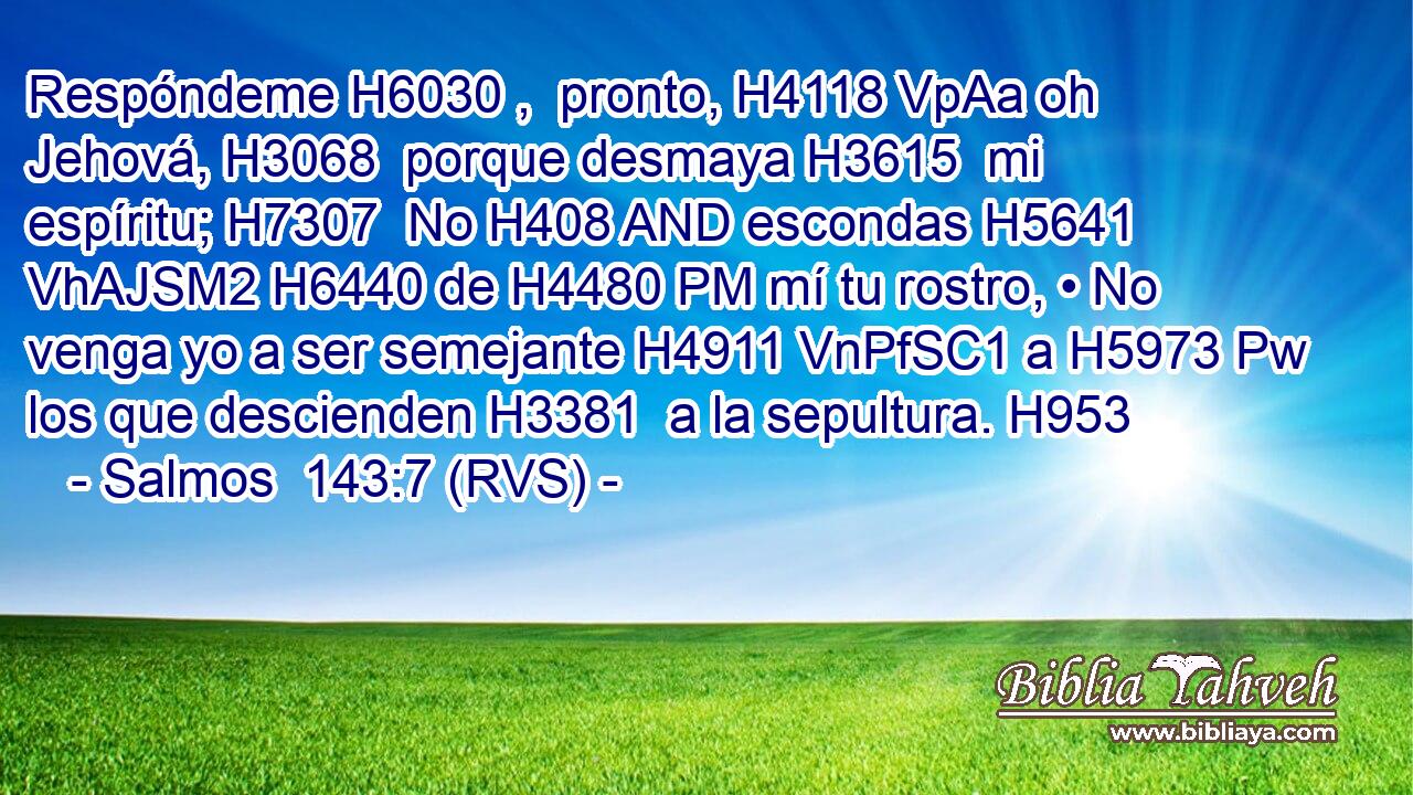 Respóndeme H6030 ,  pronto, H4118 VpAa oh Jehová, H3068  porque desmaya H3615  mi espíritu; H7307  No H408 AND escondas H5641 VhAJSM2 H6440 de H4480 PM mí tu rostro, • No venga yo a ser semejante H4911 VnPfSC1 a H5973 Pw los que descienden H3381  a la sepultura. H953  