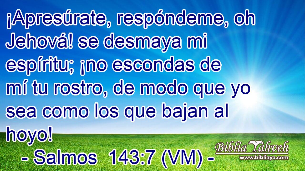  ¡Apresúrate, respóndeme, oh Jehová! se desmaya mi espíritu; ¡no escondas de mí tu rostro, de modo que yo sea como los que bajan al hoyo! 