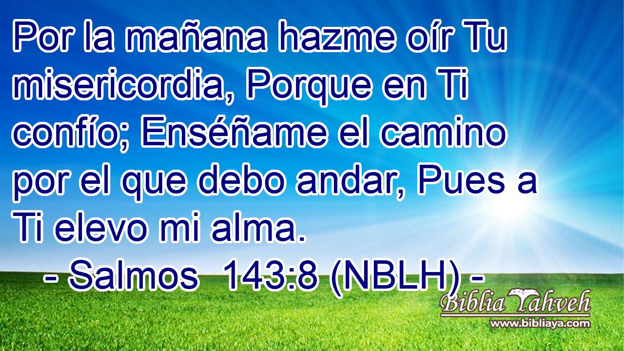 Por la mañana hazme oír Tu misericordia, Porque en Ti confío; Enséñame el camino por el que debo andar, Pues a Ti elevo mi alma. 