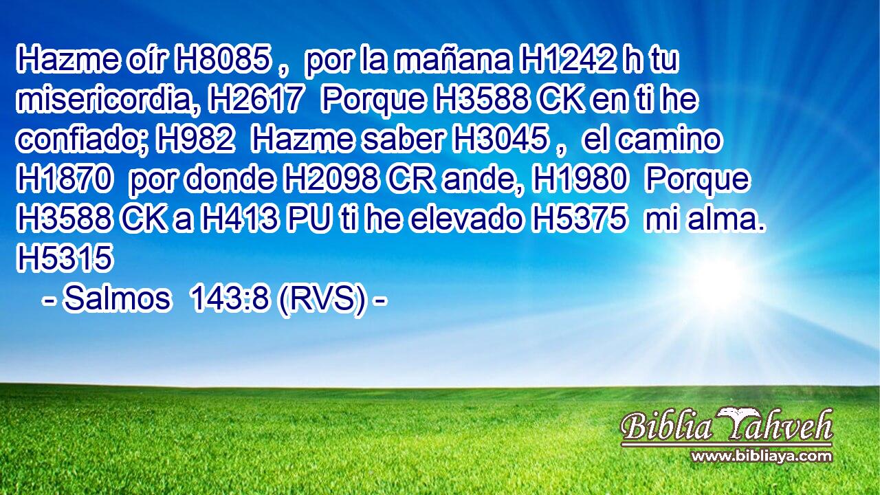 Hazme oír H8085 ,  por la mañana H1242 h tu misericordia, H2617  Porque H3588 CK en ti he confiado; H982  Hazme saber H3045 ,  el camino H1870  por donde H2098 CR ande, H1980  Porque H3588 CK a H413 PU ti he elevado H5375  mi alma. H5315  
