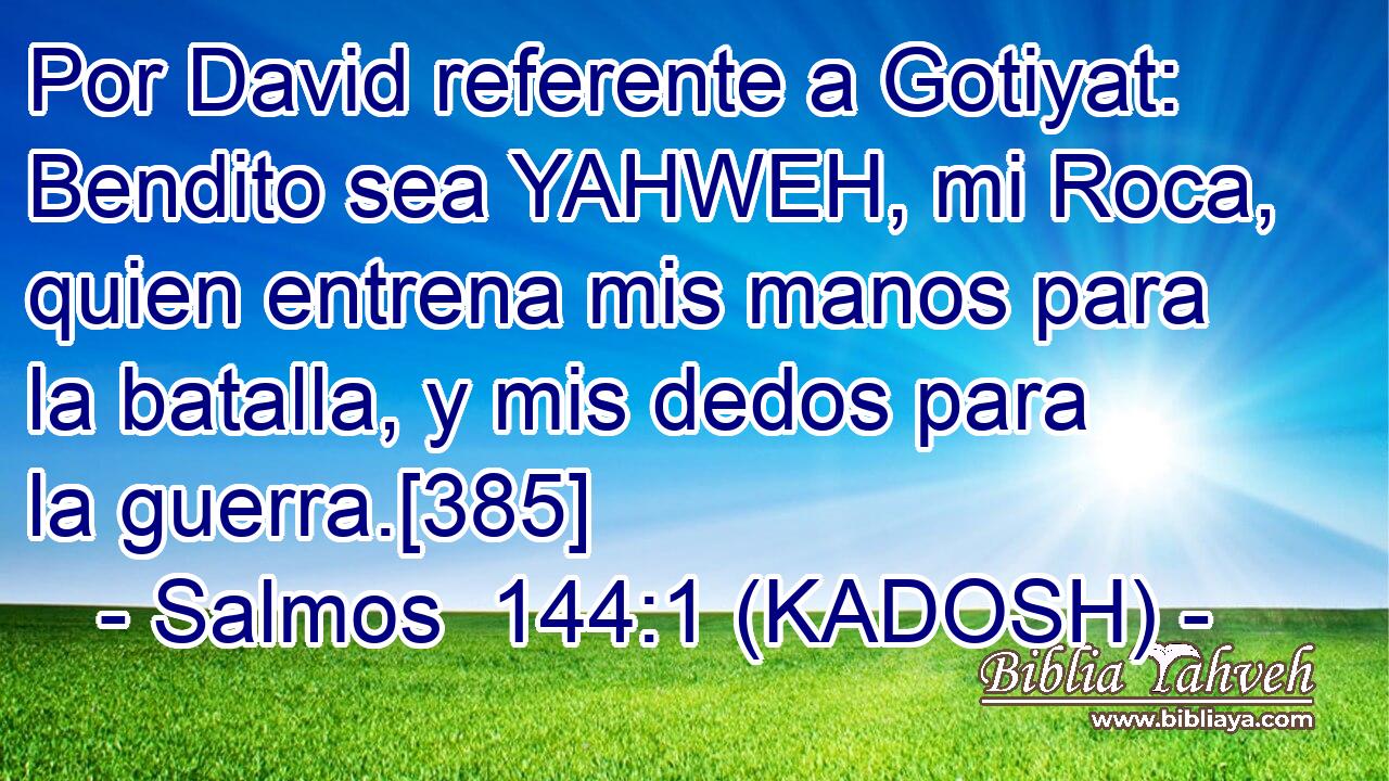  Por David referente a Gotiyat: Bendito sea YAHWEH, mi Roca, quien entrena mis manos para la batalla, y mis dedos para la guerra.[385] 
