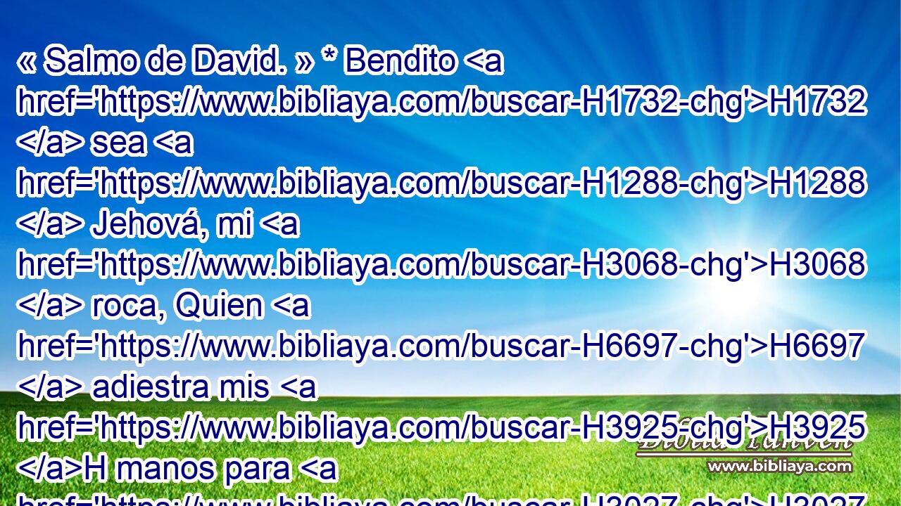 « Salmo de David. » * Bendito H1732  sea H1288  Jehová, mi H3068  roca, Quien H6697  adiestra mis H3925 H manos para H3027  la batalla, Y H7128  mis dedos para H676  H4421 la guerra; 