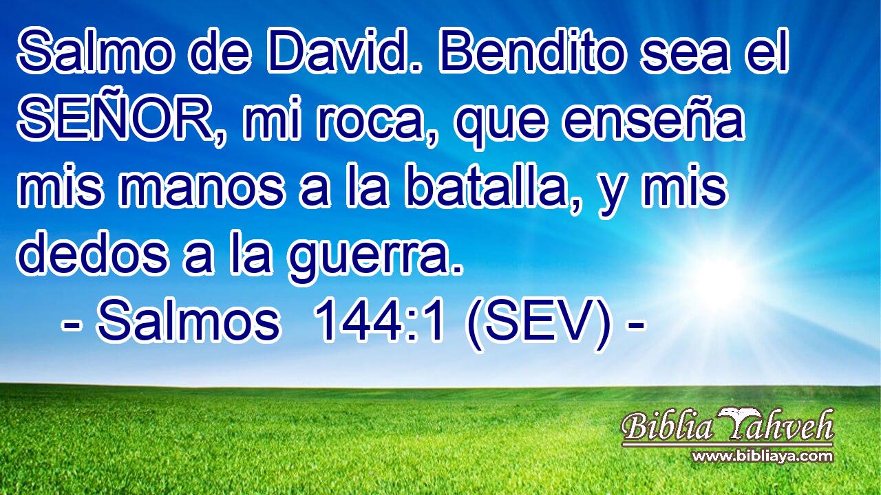 Salmo de David. Bendito sea el SEÑOR, mi roca, que enseña mis manos a la batalla, y mis dedos a la guerra.