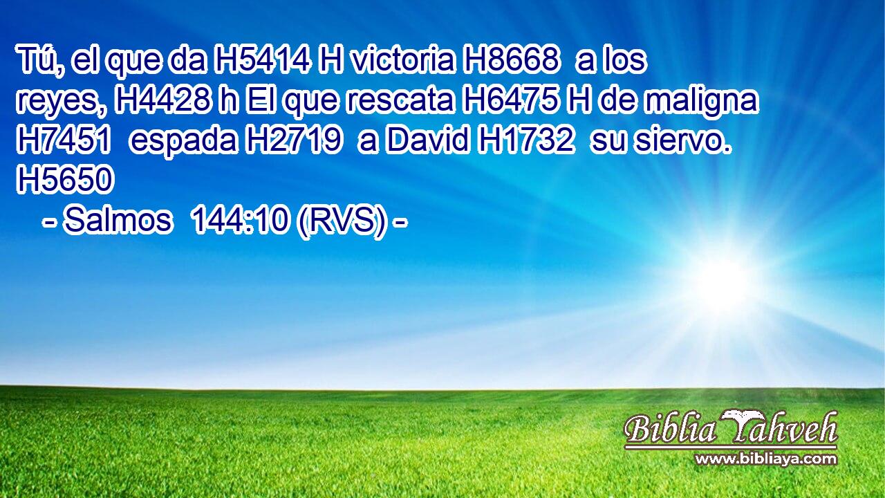 Tú, el que da H5414 H victoria H8668  a los reyes, H4428 h El que rescata H6475 H de maligna H7451  espada H2719  a David H1732  su siervo. H5650  