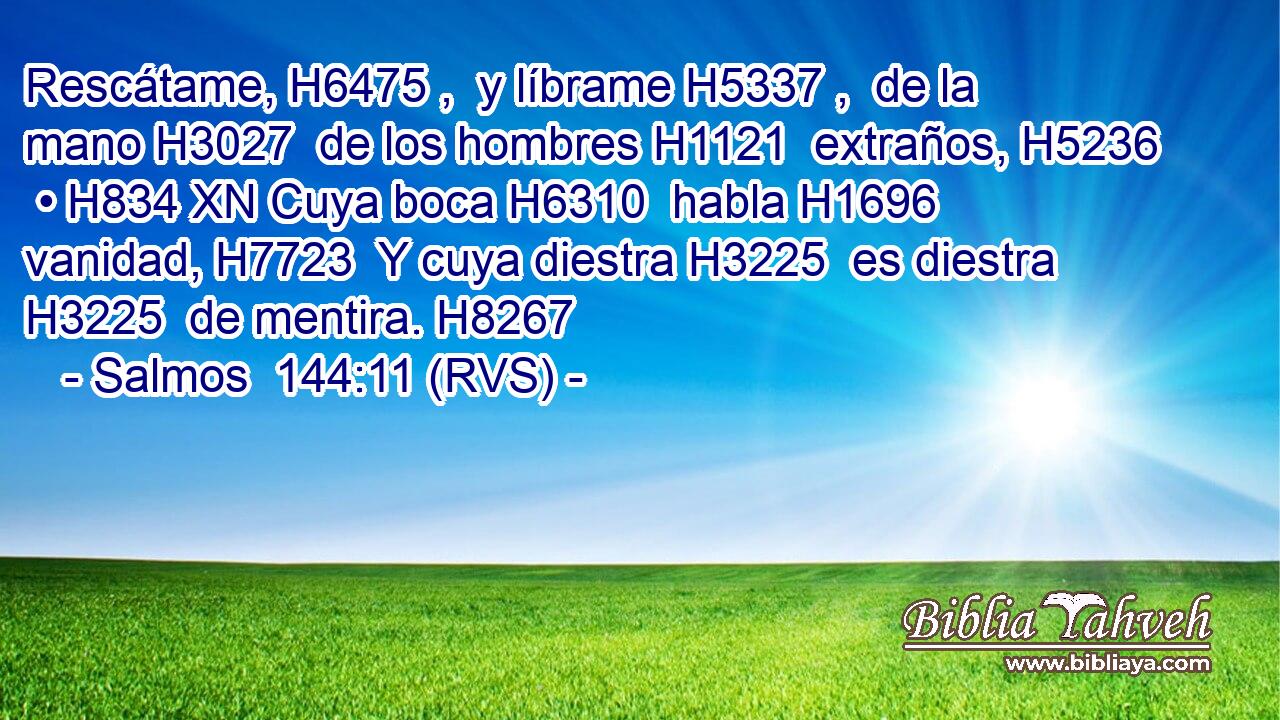 Rescátame, H6475 ,  y líbrame H5337 ,  de la mano H3027  de los hombres H1121  extraños, H5236  • H834 XN Cuya boca H6310  habla H1696  vanidad, H7723  Y cuya diestra H3225  es diestra H3225  de mentira. H8267  