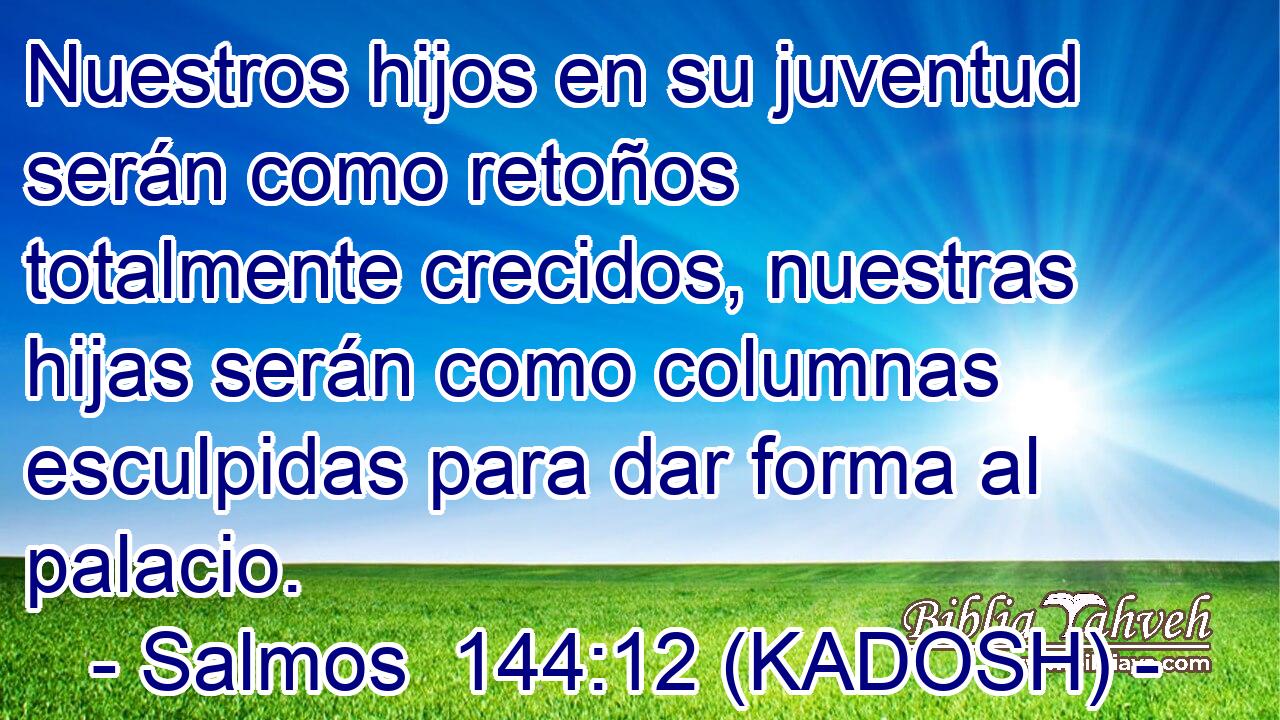  Nuestros hijos en su juventud serán como retoños totalmente crecidos, nuestras hijas serán como columnas esculpidas para dar forma al palacio. 